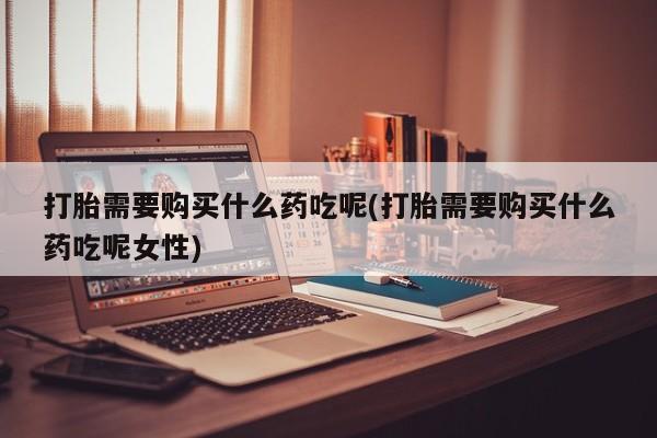 米非米索官方旗舰店打胎需要购买什么药吃呢(打胎需要购买什么药吃呢女性)