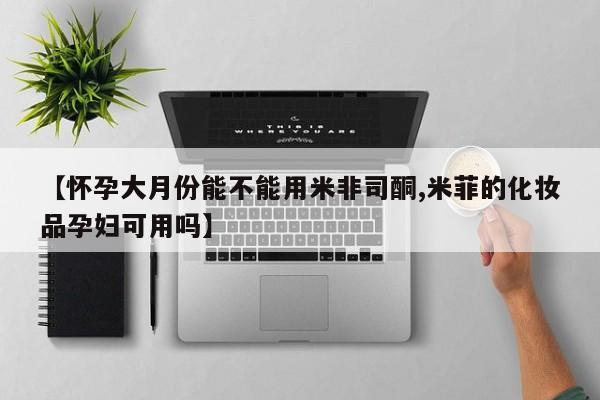 米非米索官方旗舰店【怀孕大月份能不能用米非司酮,米菲的化妆品孕妇可用吗】